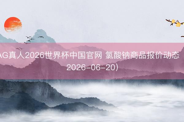 AG真人2026世界杯中国官网 氯酸钠商品报价动态(2026-06-20)